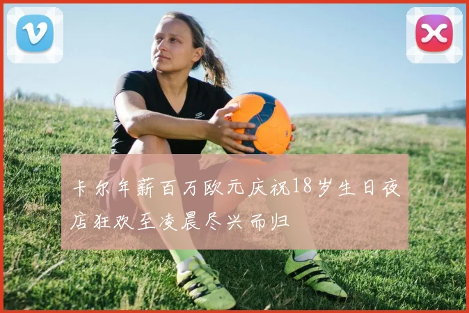 卡尔年薪百万欧元庆祝18岁生日夜店狂欢至凌晨尽兴而归