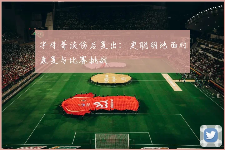 字母哥谈伤后复出：更聪明地面对康复与比赛挑战