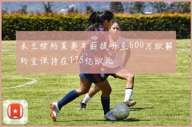 米兰续约莱奥年薪提升至600万欧解约金保持在175亿欧元