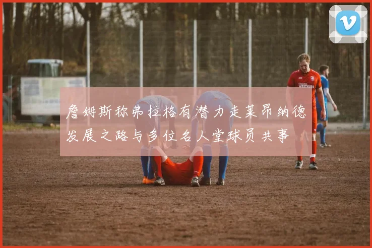 詹姆斯称弗拉格有潜力走莱昂纳德发展之路与多位名人堂球员共事