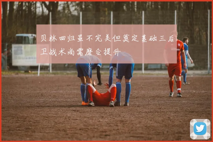 贝林回归虽不完美但奠定基础三后卫战术尚需磨合提升