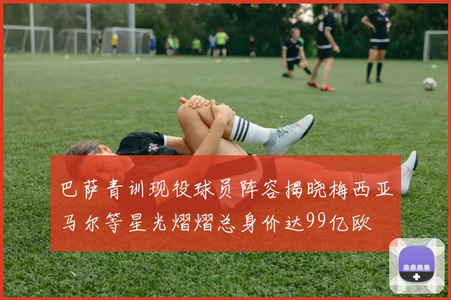 巴萨青训现役球员阵容揭晓梅西亚马尔等星光熠熠总身价达99亿欧