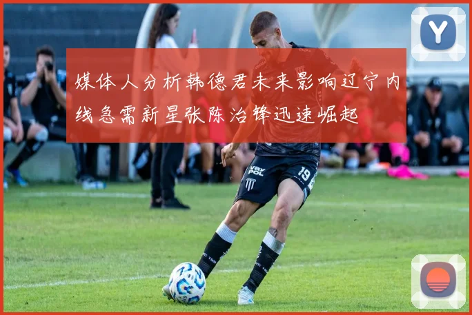 媒体人分析韩德君未来影响辽宁内线急需新星张陈治锋迅速崛起