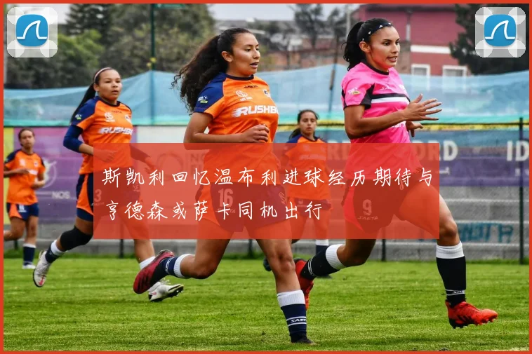 斯凯利回忆温布利进球经历期待与亨德森或萨卡同机出行