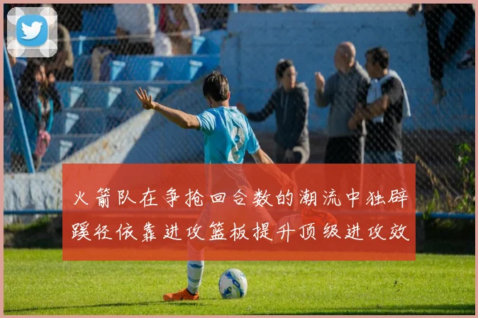 火箭队在争抢回合数的潮流中独辟蹊径依靠进攻篮板提升顶级进攻效率