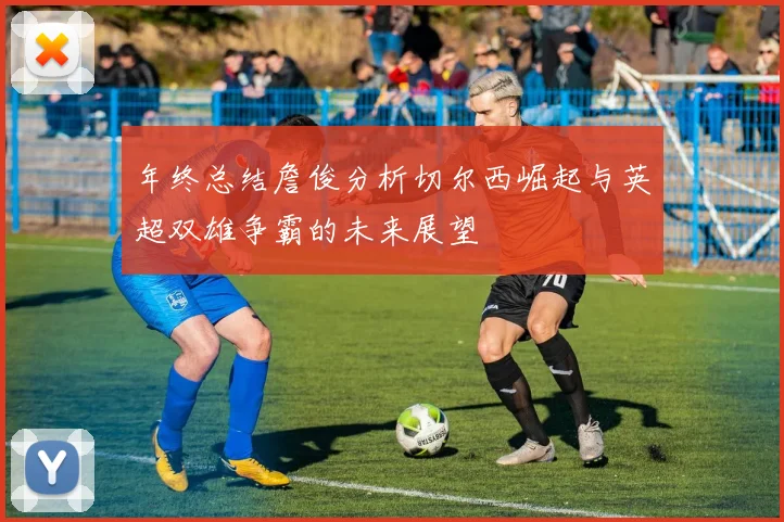 年终总结詹俊分析切尔西崛起与英超双雄争霸的未来展望