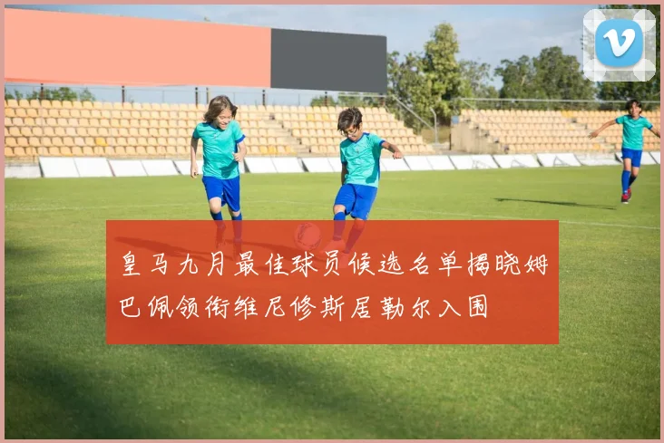 皇马九月最佳球员候选名单揭晓姆巴佩领衔维尼修斯居勒尔入围