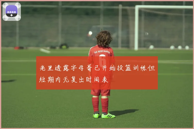 老里透露字母哥已开始投篮训练但短期内无复出时间表