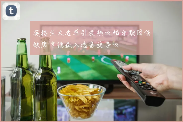 英格兰大名单引发热议帕尔默因伤缺席亨德森入选备受争议