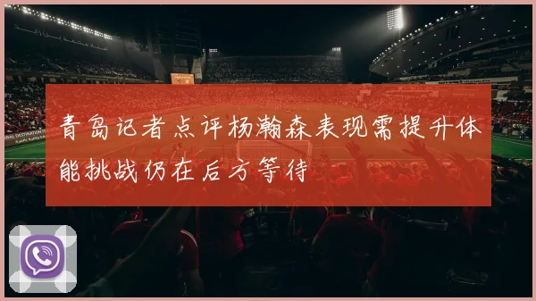 青岛记者点评杨瀚森表现需提升体能挑战仍在后方等待