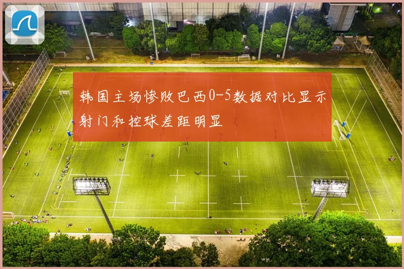 韩国主场惨败巴西0-5数据对比显示射门和控球差距明显