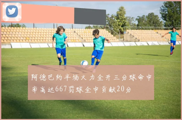 阿德巴约半场火力全开三分球命中率高达667罚球全中贡献20分