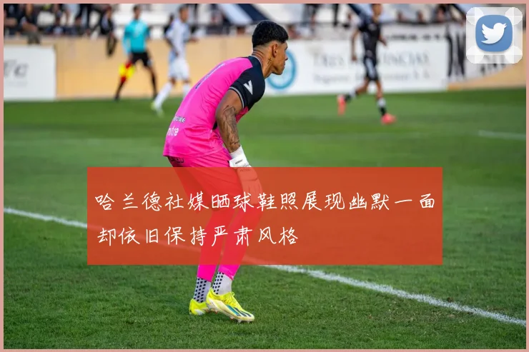 哈兰德社媒晒球鞋照展现幽默一面却依旧保持严肃风格