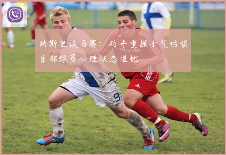 纳斯里谈马赛：对手重振士气的俱乐部球员心理状态堪忧