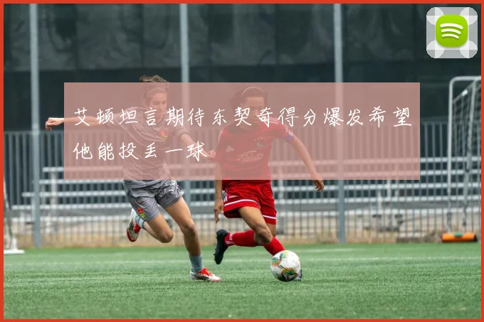 艾顿坦言期待东契奇得分爆发希望他能投丢一球