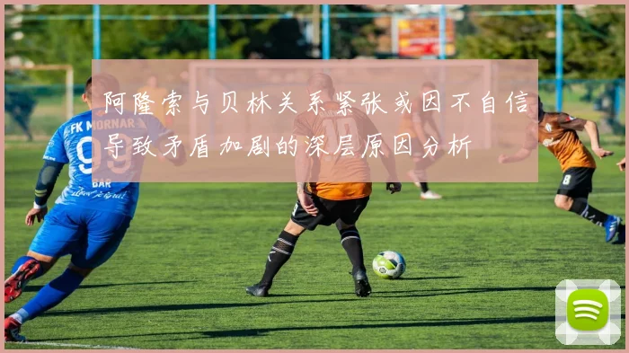 阿隆索与贝林关系紧张或因不自信导致矛盾加剧的深层原因分析