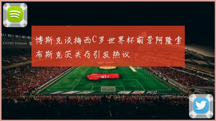 博斯克谈梅西C罗世界杯前景阿隆索布斯克茨共存引发热议