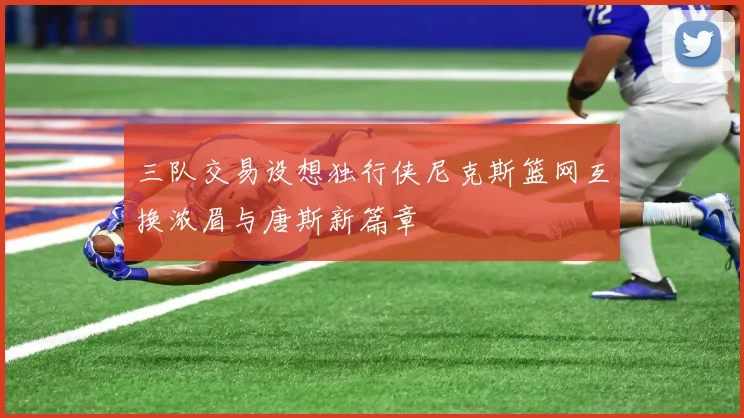 三队交易设想独行侠尼克斯篮网互换浓眉与唐斯新篇章
