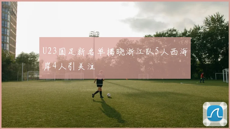 U23国足新名单揭晓浙江队5人西海岸4人引关注