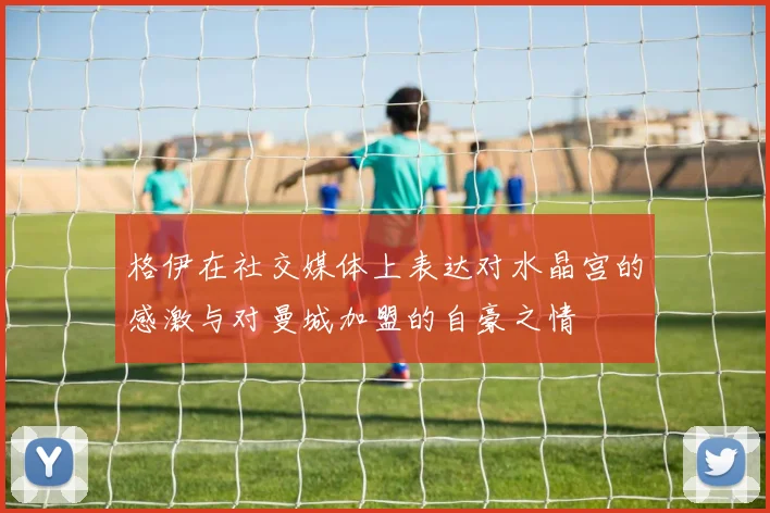 格伊在社交媒体上表达对水晶宫的感激与对曼城加盟的自豪之情
