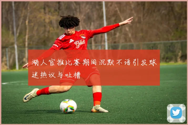 湖人官推比赛期间沉默不语引发球迷热议与吐槽