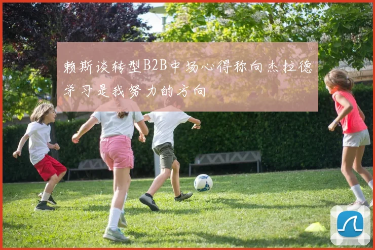 赖斯谈转型B2B中场心得称向杰拉德学习是我努力的方向
