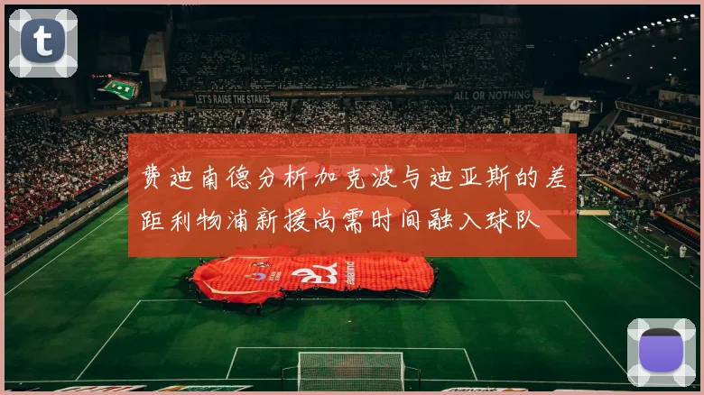 费迪南德分析加克波与迪亚斯的差距利物浦新援尚需时间融入球队