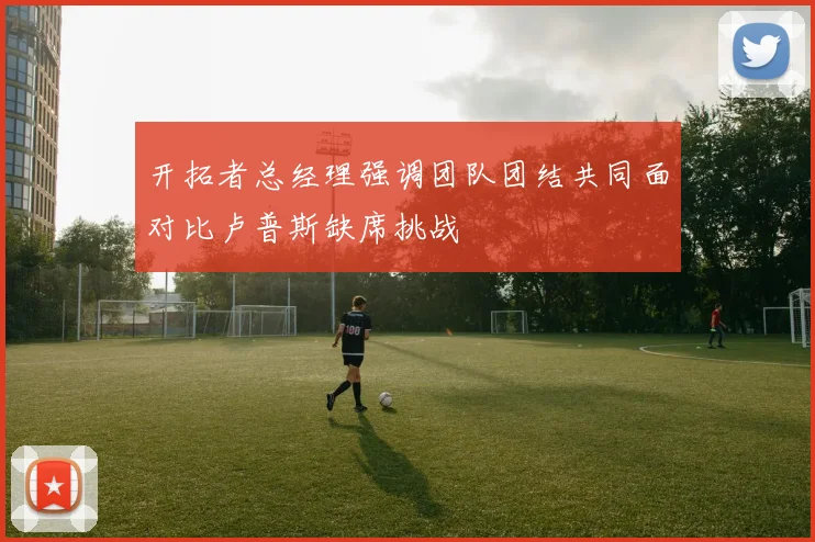 开拓者总经理强调团队团结共同面对比卢普斯缺席挑战