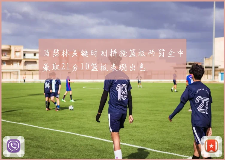 马瑟林关键时刻拼抢篮板两罚全中豪取21分10篮板表现出色