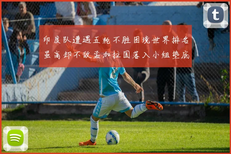 印度队遭遇五轮不胜困境世界排名虽高却不敌孟加拉国落入小组垫底