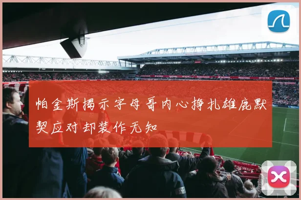 帕金斯揭示字母哥内心挣扎雄鹿默契应对却装作无知