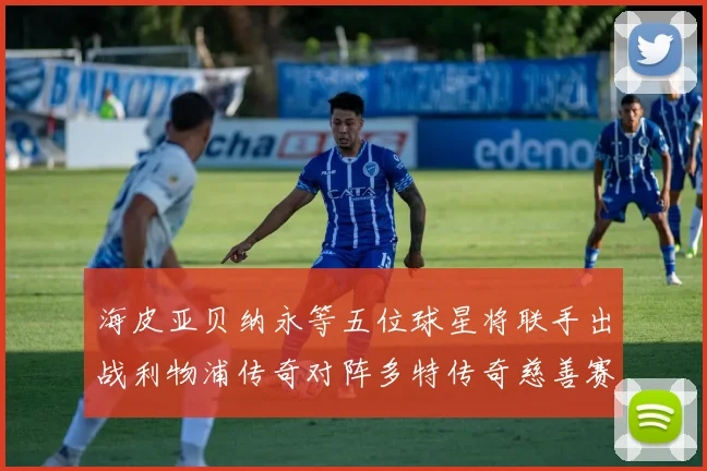 海皮亚贝纳永等五位球星将联手出战利物浦传奇对阵多特传奇慈善赛