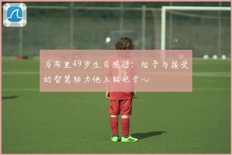 马布里49岁生日感悟：给予与接受的智慧助力他人铭记于心