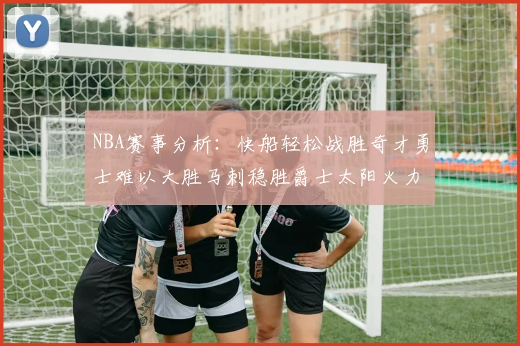 NBA赛事分析：快船轻松战胜奇才勇士难以大胜马刺稳胜爵士太阳火力全开击败篮网